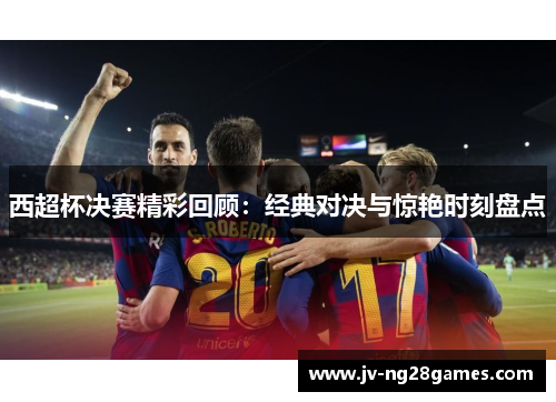 西超杯决赛精彩回顾：经典对决与惊艳时刻盘点