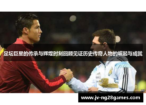 足坛巨星的传承与辉煌时刻回顾见证历史传奇人物的崛起与成就