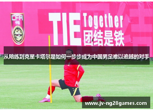从陪练到克星卡塔尔是如何一步步成为中国男足难以逾越的对手