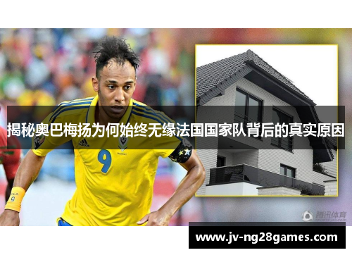 揭秘奥巴梅扬为何始终无缘法国国家队背后的真实原因