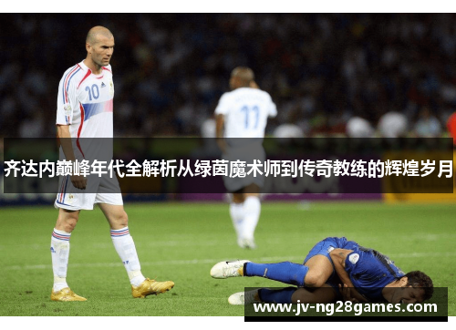 齐达内巅峰年代全解析从绿茵魔术师到传奇教练的辉煌岁月 齐达内巅峰年代全解析从绿茵魔术师到传奇教练的辉煌岁月