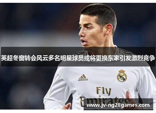 英超冬窗转会风云多名明星球员或将更换东家引发激烈竞争