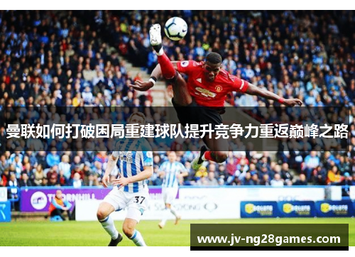 曼联如何打破困局重建球队提升竞争力重返巅峰之路 曼联如何打破困局重建球队提升竞争力重返巅峰之路