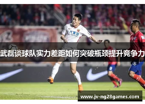 武磊谈球队实力差距如何突破瓶颈提升竞争力