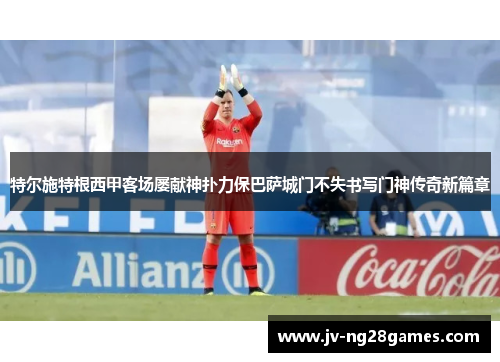 特尔施特根西甲客场屡献神扑力保巴萨城门不失书写门神传奇新篇章 特尔施特根西甲客场屡献神扑力保巴萨城门不失书写门神传奇新篇章
